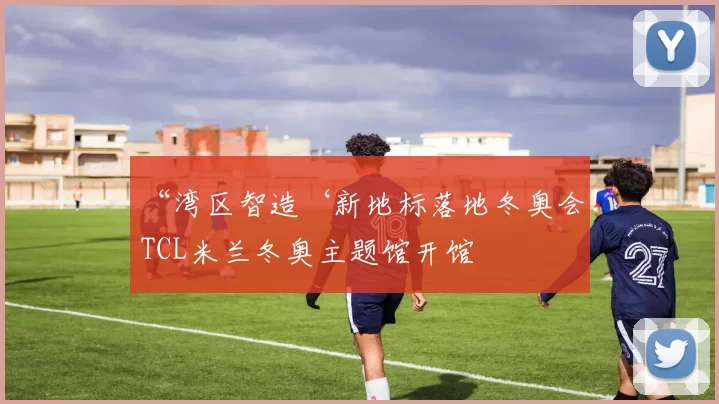 “湾区智造‘新地标落地冬奥会！TCL米兰冬奥主题馆开馆