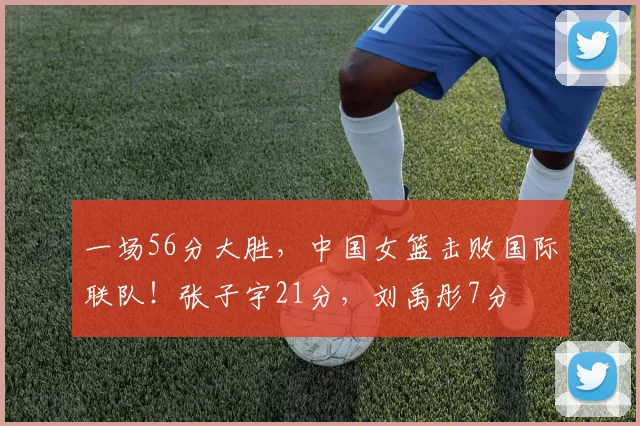 一场56分大胜，中国女篮击败国际联队！张子宇21分，刘禹彤7分