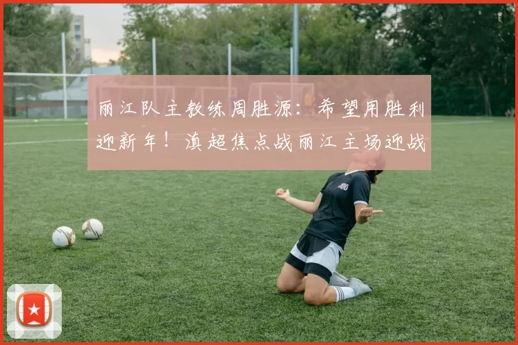 丽江队主教练周胜源：希望用胜利迎新年！滇超焦点战丽江主场迎战曲靖